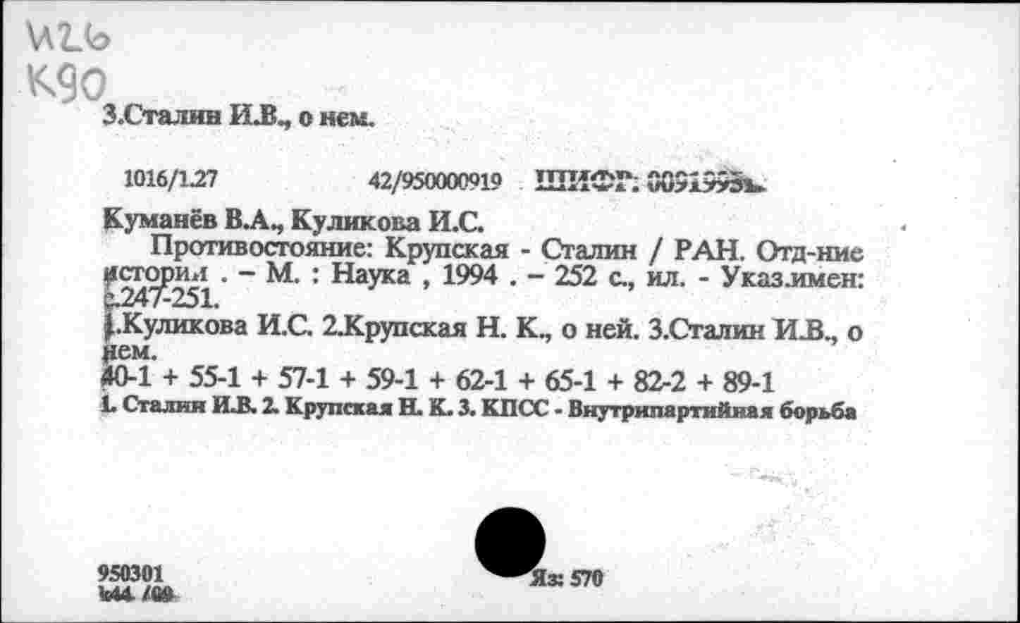 ﻿К9о
З.Сталин И.В., о нем.
1016/1.27	42/950000919 ШИФР. 00519931»
Куманёв В.А., Куликова И.С.
Противостояние: Крупская - Сталин / РАН. Отд-ние ^^7^251 ~	’ Нау*3 » 1994 . - 252 с., ил. - Указлмен:
^.Куликова И.С. 2ЛСрупская Н. К., о ней. З.Сталин HJB., о
4СИ + 55-1 + 57-1 + 59-1 + 62-1 + 65-1 + 82-2 + 89-1
L Сталин MLB. 2. Крупская Н. К. 3. КПСС - Внутрипартийная борьба
950301 Ы4.Х0»
Яж 570